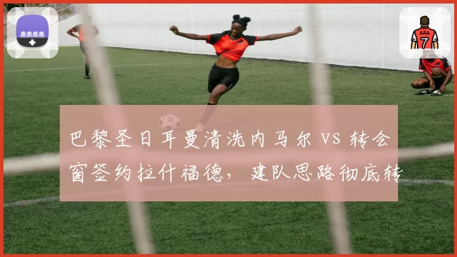 巴黎圣日耳曼清洗内马尔 vs 转会窗签约拉什福德,建队思路彻底转向